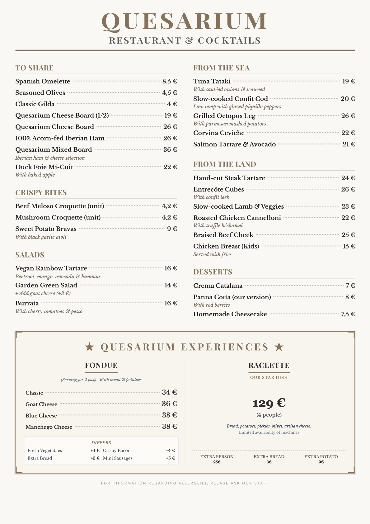 Tapas bar, modern Spanish cuisine, modern tapas bar QUESARIUM Restaurant & Cocktails ⸻ PARA COMPARTIR Pincho de tortilla 8,5 € Aceitunas aliñadas 4,5 € Gilda clásica 4 € Tabla de quesos Quesarium (1/2) 19 € Tabla de quesos Quesarium 26 € Jamón ibérico bellota 100 % 26 € Tabla mixta Quesarium (jamón ibérico & selección de quesos) 36 € Foie mi-cuit de pato con manzana al horno 22 € ⸻ CRUJIENTES Croqueta de meloso de ternera (unidad) 4,2 € Croqueta de setas (unidad) 4,2 € Bravas de boniato con alioli negro 9 € ⸻ FONDUE (Ración para 2 pax) Con pan y patatas Fondue clásica 34 € Fondue de queso de cabra 36 € Fondue de queso azul 38 € Fondue de queso manchego 38 € Extras para acompañar la fondue Vegetales frescos al dente +4 € Crujientes de beicon +4 € Pan artesanal extra +3 € Mini salchicha / frankfurt artesano +5 € ⸻ ENSALADAS Rainbow tartar vegano Remolacha, mango, aguacate, hummus 16 € Ensalada verde de huerta 14 € Extra de queso de cabra +3 € Burrata Con tomate cherry y pesto 16 € ⸻ DEL MAR Tataki de atún con cebolla salteada y algas 19 € Bacalao confitado a baja temperatura con piquillo glaseado 20 € Pata de pulpo a la plancha acompañada de puré de patatas al parmesano 28 € Ceviche de corvina 22 € Tartar de salmón con aguacate 21 € ⸻ DE LA TIERRA Steak tartar cortado a mano 24 € Dados de entrecot con puerro confitado 26 € Meloso de cordero con verduras 23 € Canelón de pollo rustido con bechamel trufada 22 € Carrillera de ternera estofada 25 € Pechuga de pollo con patatas (infantil) 15 € ⸻ POSTRES Crema catalana 7 € Panna cotta (nuestra versión) con frutos rojos 8 € Cheesecake casero 7,5 € ⸻ ⭐ RACLETTE EXPERIENCE ⭐ Nuestra posición estrella, bajo demanda Grupo mínimo: 4 pax (4 personas) 129 € Con pan, patatas, pepinillos y olivas Queso artesano del día (selección del chef) Disponibilidad limitada de aparatos Persona extra 25 € Pan adicional 2 € Patatas adicionales 3 € ⸻ Para información sobre alérgenos, consulte con nuestro personal.