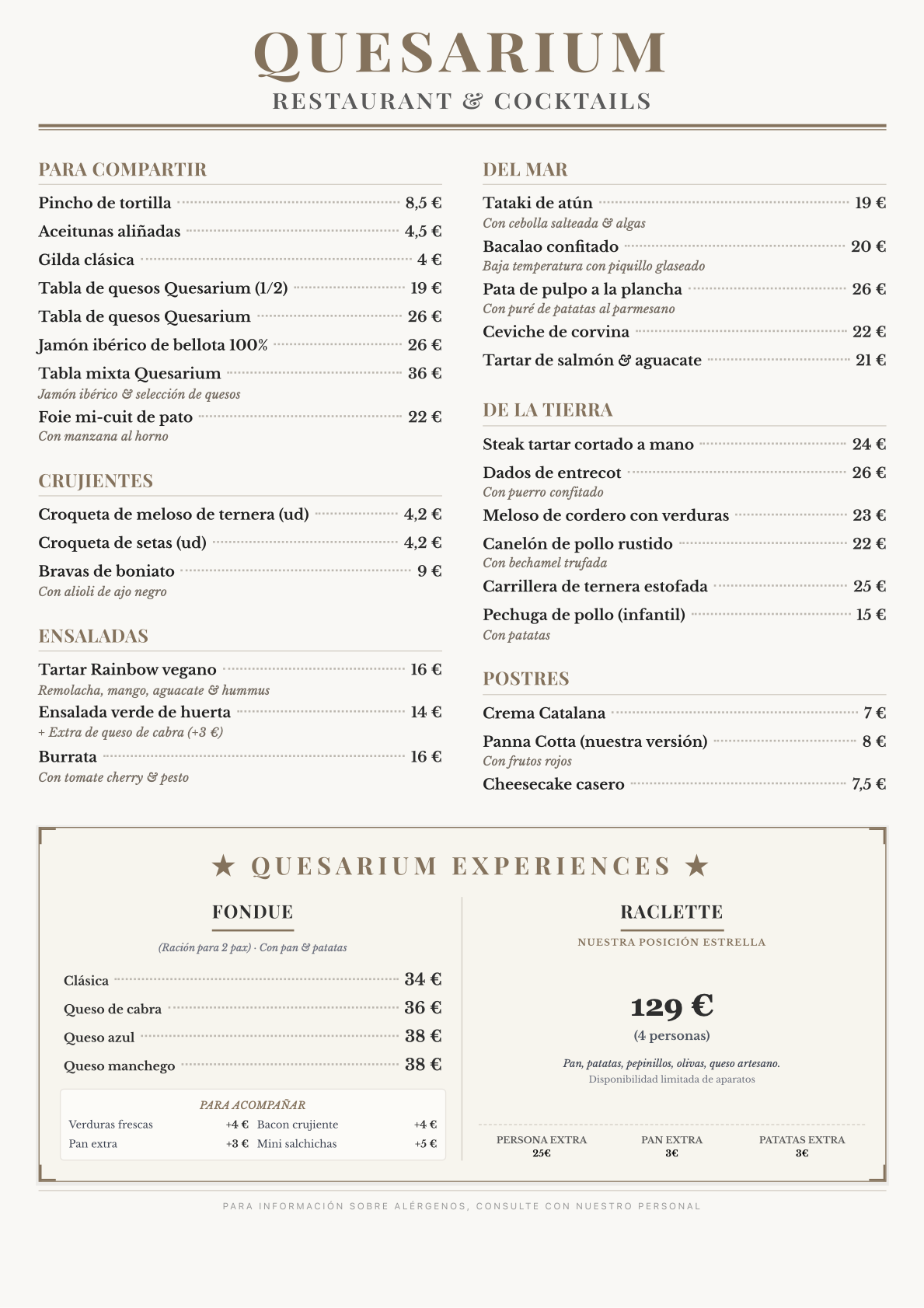 Menu Quesarium (Español) Modern Spanish cuisine, modern tapas bar, tapas bar QUESARIUM Restaurant & Cocktails ⸻ PARA COMPARTIR Pincho de tortilla 8,5 € Aceitunas aliñadas 4,5 € Gilda clásica 4 € Tabla de quesos Quesarium (1/2) 19 € Tabla de quesos Quesarium 26 € Jamón ibérico bellota 100 % 26 € Tabla mixta Quesarium (jamón ibérico & selección de quesos) 36 € Foie mi-cuit de pato con manzana al horno 22 € ⸻ CRUJIENTES Croqueta de meloso de ternera (unidad) 4,2 € Croqueta de setas (unidad) 4,2 € Bravas de boniato con alioli negro 9 € ⸻ FONDUE (Ración para 2 pax) Con pan y patatas Fondue clásica 34 € Fondue de queso de cabra 36 € Fondue de queso azul 38 € Fondue de queso manchego 38 € Extras para acompañar la fondue Vegetales frescos al dente +4 € Crujientes de beicon +4 € Pan artesanal extra +3 € Mini salchicha / frankfurt artesano +5 € ⸻ ENSALADAS Rainbow tartar vegano Remolacha, mango, aguacate, hummus 16 € Ensalada verde de huerta 14 € Extra de queso de cabra +3 € Burrata Con tomate cherry y pesto 16 € ⸻ DEL MAR Tataki de atún con cebolla salteada y algas 19 € Bacalao confitado a baja temperatura con piquillo glaseado 20 € Pata de pulpo a la plancha acompañada de puré de patatas al parmesano 28 € Ceviche de corvina 22 € Tartar de salmón con aguacate 21 € ⸻ DE LA TIERRA Steak tartar cortado a mano 24 € Dados de entrecot con puerro confitado 26 € Meloso de cordero con verduras 23 € Canelón de pollo rustido con bechamel trufada 22 € Carrillera de ternera estofada 25 € Pechuga de pollo con patatas (infantil) 15 € ⸻ POSTRES Crema catalana 7 € Panna cotta (nuestra versión) con frutos rojos 8 € Cheesecake casero 7,5 € ⸻ ⭐ RACLETTE EXPERIENCE ⭐ Nuestra posición estrella, bajo demanda Grupo mínimo: 4 pax (4 personas) 129 € Con pan, patatas, pepinillos y olivas Queso artesano del día (selección del chef) Disponibilidad limitada de aparatos Persona extra 25 € Pan adicional 2 € Patatas adicionales 3 € ⸻