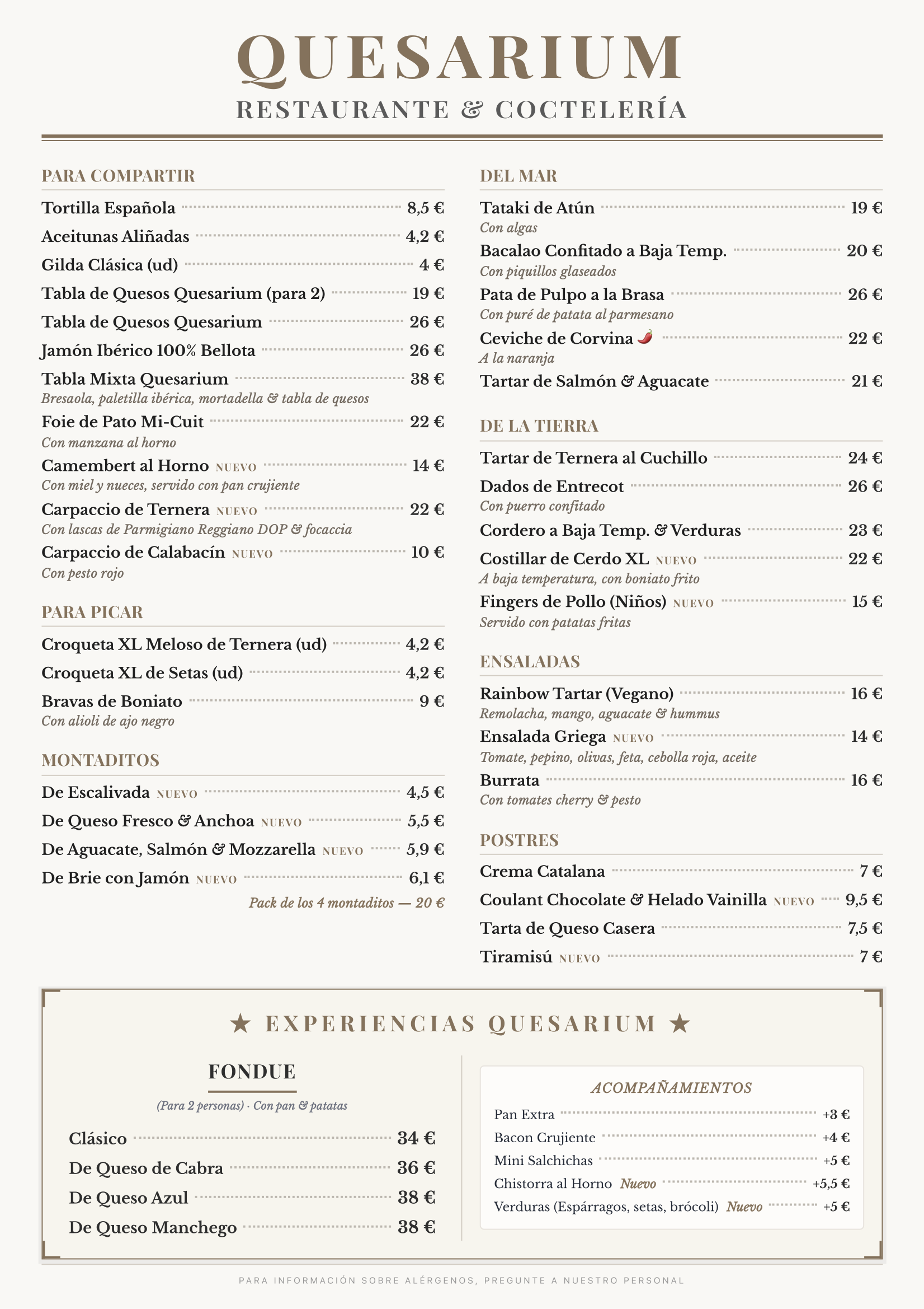 Menu Quesarium (Junio 2026) QUESARIUM RESTAURANTE & COCTELERÍA PARA COMPARTIR Tortilla Española — 8,5 € Aceitunas Aliñadas — 4,2 € Gilda Clásica (ud) — 4 € Tabla de Quesos Quesarium (para 2) — 19 € Tabla de Quesos Quesarium — 26 € Jamón Ibérico 100% Bellota — 26 € Tabla Mixta Quesarium — 38 € Bresaola, paletilla ibérica, mortadella & tabla de quesos Foie de Pato Mi-Cuit — 22 € Con manzana al horno Camembert al Horno — NUEVO — 14 € Con miel y nueces, servido con pan crujiente Carpaccio de Ternera — NUEVO — 22 € Con lascas de Parmigiano Reggiano DOP & focaccia Carpaccio de Calabacín — NUEVO — 10 € Con pesto rojo PARA PICAR Croqueta XL Meloso de Ternera (ud) — 4,2 € Croqueta XL de Setas (ud) — 4,2 € Bravas de Boniato — 9 € Con alioli de ajo negro MONTADITOS De Escalivada — NUEVO — 4,5 € De Queso Fresco & Anchoa — NUEVO — 5,5 € De Aguacate, Salmón & Mozzarella — NUEVO — 5,9 € De Brie con Jamón — NUEVO — 6,1 € Pack de los 4 montaditos — 20 € DEL MAR Tataki de Atún — 19 € Con algas Bacalao Confitado a Baja Temp. — 20 € Con piquillos glaseados Pata de Pulpo a la Brasa — 26 € Con puré de patata al parmesano Ceviche de Corvina 🌶 — 22 € A la naranja Tartar de Salmón & Aguacate — 21 € DE LA TIERRA Tartar de Ternera al Cuchillo — 24 € Dados de Entrecot — 26 € Con puerro confitado Cordero a Baja Temp. & Verduras — 23 € Costillar de Cerdo XL — NUEVO — 22 € A baja temperatura, con boniato frito Fingers de Pollo (Niños) — NUEVO — 15 € Servido con patatas fritas ENSALADAS Rainbow Tartar (Vegano) — 16 € Remolacha, mango, aguacate & hummus Ensalada Griega — NUEVO — 14 € Tomate, pepino, olivas, feta, cebolla roja, aceite Burrata — 16 € Con tomates cherry & pesto POSTRES Crema Catalana — 7 € Coulant Chocolate & Helado Vainilla — NUEVO — 9,5 € Tarta de Queso Casera — 7,5 € Tiramisú — NUEVO — 7 € ★ EXPERIENCIAS QUESARIUM ★ FONDUE Para 2 personas · Con pan & patatas Clásico — 34 € De Queso de Cabra — 36 € De Queso Azul — 38 € De Queso Manchego — 38 € ACOMPAÑAMIENTOS Pan Extra — +3 € Bacon Crujiente — +4 € Mini Salchichas — +5 € Chistorra al Horno — NUEVO — +5,5 € Verduras (Espárragos, setas, brócoli) — NUEVO — +5 €