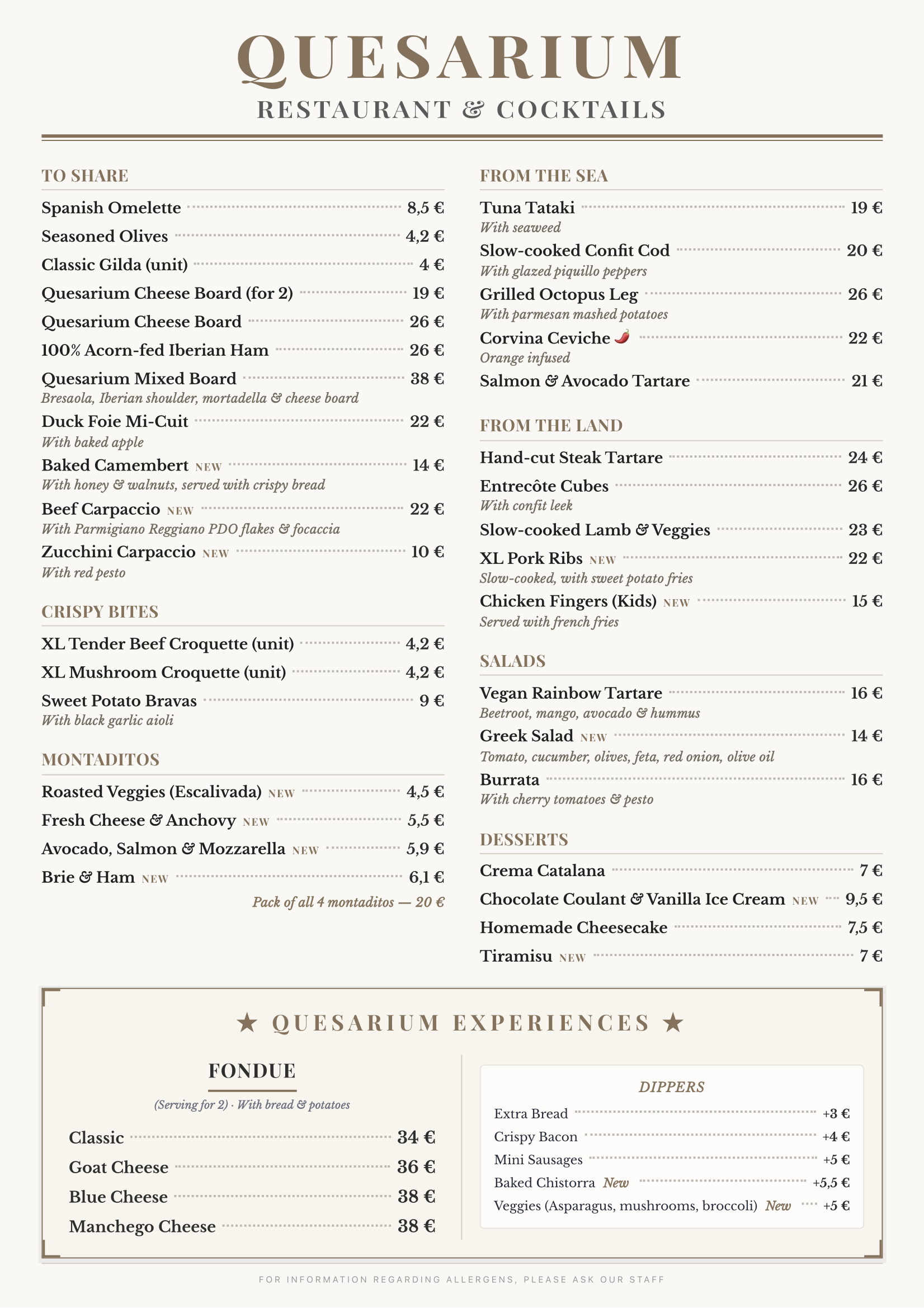 Menu Quesarium (Summer 2026 - English) QUESARIUM RESTAURANT & COCKTAILS TO SHARE Spanish Omelette — €8.5 Marinated Olives — €4.2 Classic Gilda (per piece) — €4 Quesarium Cheese Board (for 2) — €19 Quesarium Cheese Board — €26 100% Bellota Iberian Ham — €26 Quesarium Mixed Board — €38 Bresaola, Iberian shoulder ham, mortadella & cheese board Duck Foie Mi-Cuit — €22 With baked apple Baked Camembert — NEW — €14 With honey and walnuts, served with crispy bread Beef Carpaccio — NEW — €22 With Parmigiano Reggiano DOP shavings & focaccia Zucchini Carpaccio — NEW — €10 With red pesto BITES XL Creamy Beef Croquette (per piece) — €4.2 XL Mushroom Croquette (per piece) — €4.2 Sweet Potato Bravas — €9 With black garlic aioli MONTADITOS Escalivada Montadito — NEW — €4.5 Fresh Cheese & Anchovy Montadito — NEW — €5.5 Avocado, Salmon & Mozzarella Montadito — NEW — €5.9 Brie & Ham Montadito — NEW — €6.1 Pack of 4 Montaditos — €20 FROM THE SEA Tuna Tataki — €19 With seaweed Low-Temperature Confit Cod — €20 With glazed piquillo peppers Grilled Octopus Leg — €26 With parmesan mashed potatoes Sea Bass Ceviche 🌶 — €22 With orange Salmon & Avocado Tartare — €21 FROM THE LAND Hand-Cut Beef Tartare — €24 Diced Entrecôte — €26 With confit leek Low-Temperature Lamb & Vegetables — €23 XL Pork Ribs — NEW — €22 Slow-cooked, with fried sweet potato Chicken Fingers (Kids) — NEW — €15 Served with French fries SALADS Rainbow Tartare (Vegan) — €16 Beetroot, mango, avocado & hummus Greek Salad — NEW — €14 Tomato, cucumber, olives, feta, red onion, olive oil Burrata — €16 With cherry tomatoes & pesto DESSERTS Catalan Cream — €7 Chocolate Coulant & Vanilla Ice Cream — NEW — €9.5 Homemade Cheesecake — €7.5 Tiramisu — NEW — €7 ★ QUESARIUM EXPERIENCES ★ FONDUE For 2 people · With bread & potatoes Classic — €34 Goat Cheese — €36 Blue Cheese — €38 Manchego Cheese — €38 SIDE EXTRAS Extra Bread — +€3 Crispy Bacon — +€4 Mini Sausages — +€5 Baked Chistorra — NEW — +€5.5 Vegetables (asparagus, mushrooms, broccoli) — NEW — +€5